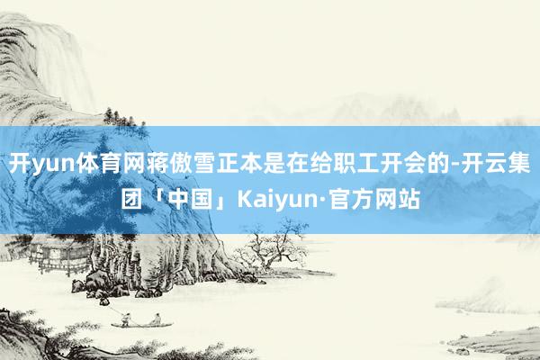 开yun体育网蒋傲雪正本是在给职工开会的-开云集团「中国」Kaiyun·官方网站