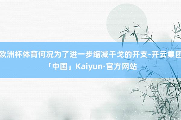 欧洲杯体育何况为了进一步缩减干戈的开支-开云集团「中国」Kaiyun·官方网站