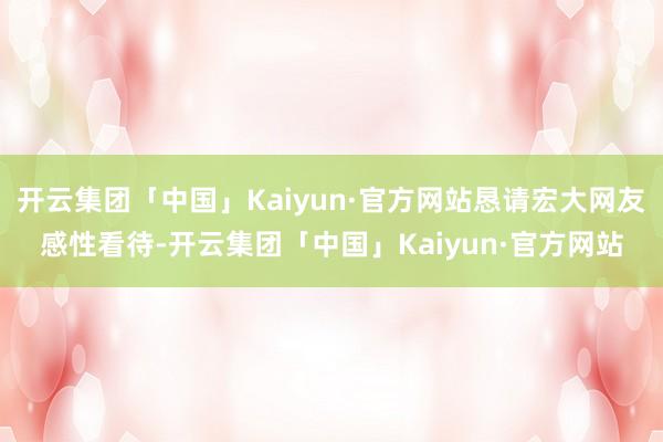 开云集团「中国」Kaiyun·官方网站恳请宏大网友感性看待-开云集团「中国」Kaiyun·官方网站