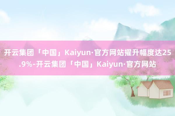 开云集团「中国」Kaiyun·官方网站擢升幅度达25.9%-开云集团「中国」Kaiyun·官方网站