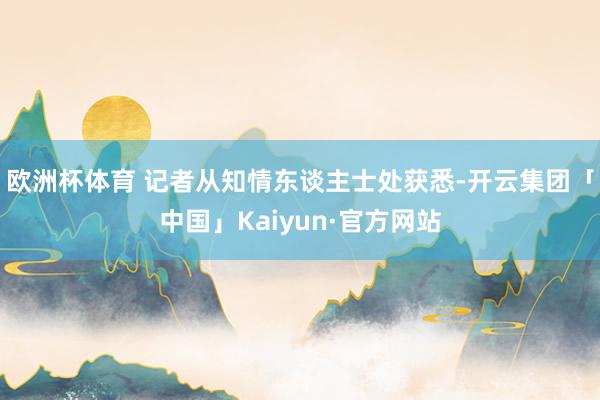 欧洲杯体育 记者从知情东谈主士处获悉-开云集团「中国」Kaiyun·官方网站