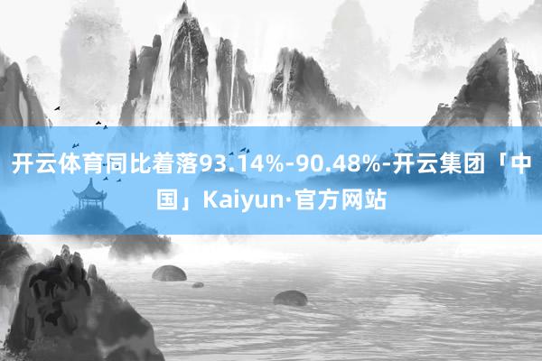 开云体育同比着落93.14%-90.48%-开云集团「中国」Kaiyun·官方网站