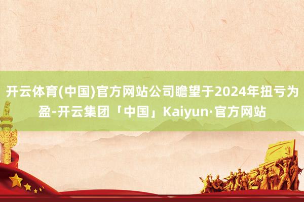 开云体育(中国)官方网站公司瞻望于2024年扭亏为盈-开云集团「中国」Kaiyun·官方网站