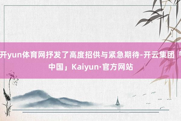 开yun体育网抒发了高度招供与紧急期待-开云集团「中国」Kaiyun·官方网站